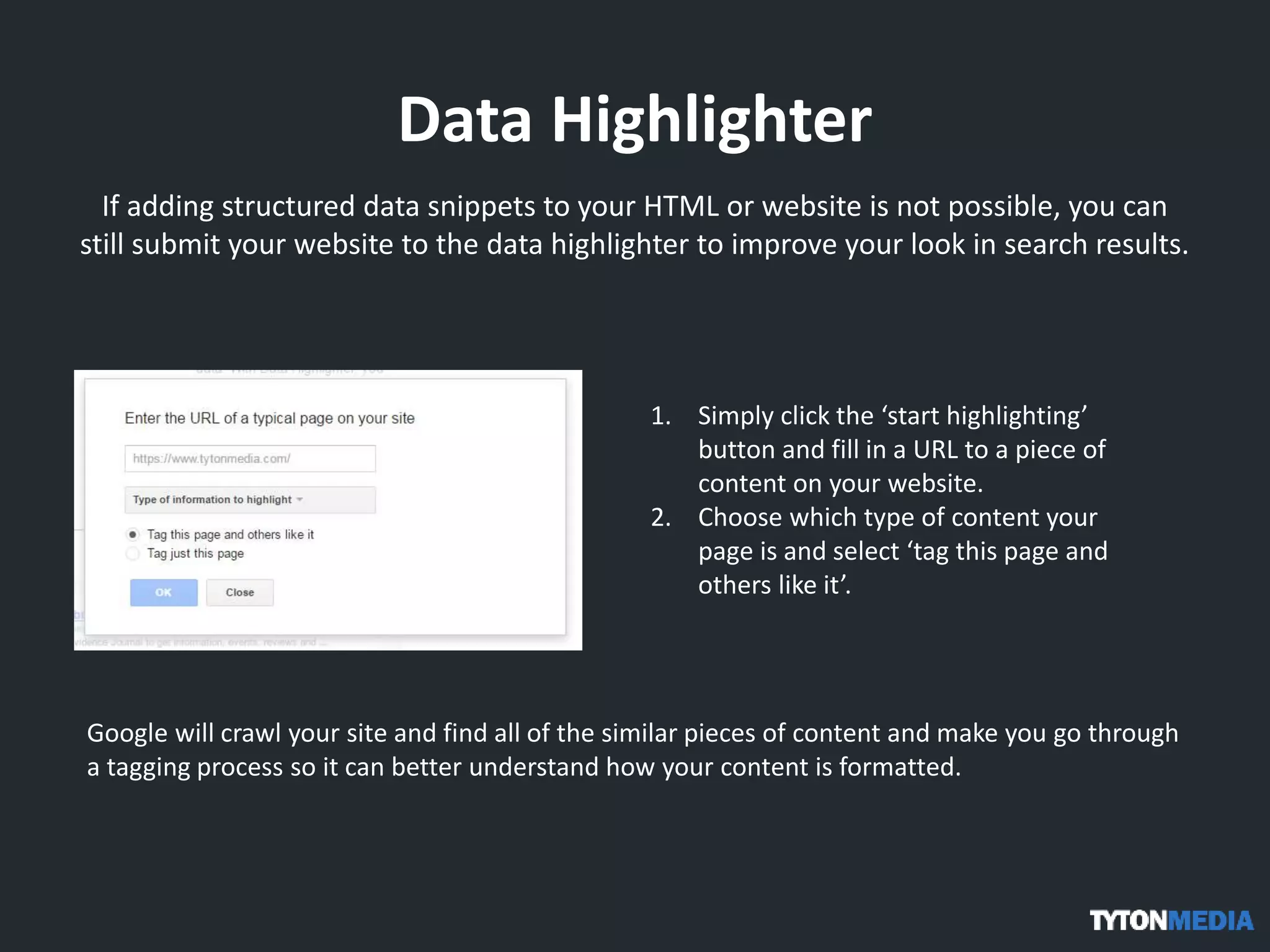 Data Highlighter
If adding structured data snippets to your HTML or website is not possible, you can
still submit your website to the data highlighter to improve your look in search results.
1. Simply click the ‘start highlighting’
button and fill in a URL to a piece of
content on your website.
2. Choose which type of content your
page is and select ‘tag this page and
others like it’.
Google will crawl your site and find all of the similar pieces of content and make you go through
a tagging process so it can better understand how your content is formatted.
 