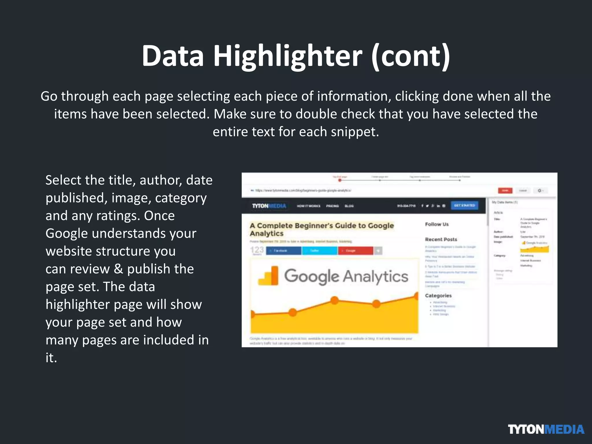 Data Highlighter (cont)
Go through each page selecting each piece of information, clicking done when all the
items have been selected. Make sure to double check that you have selected the
entire text for each snippet.
Select the title, author, date
published, image, category
and any ratings. Once
Google understands your
website structure you
can review & publish the
page set. The data
highlighter page will show
your page set and how
many pages are included in
it.
 