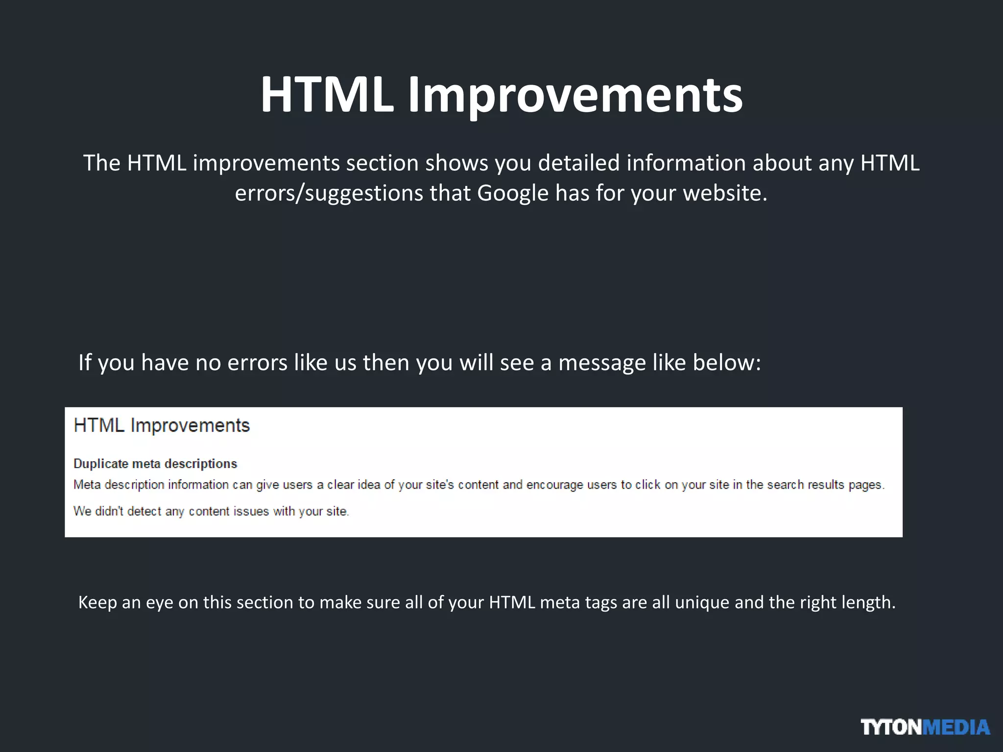 HTML Improvements
The HTML improvements section shows you detailed information about any HTML
errors/suggestions that Google has for your website.
If you have no errors like us then you will see a message like below:
Keep an eye on this section to make sure all of your HTML meta tags are all unique and the right length.
 