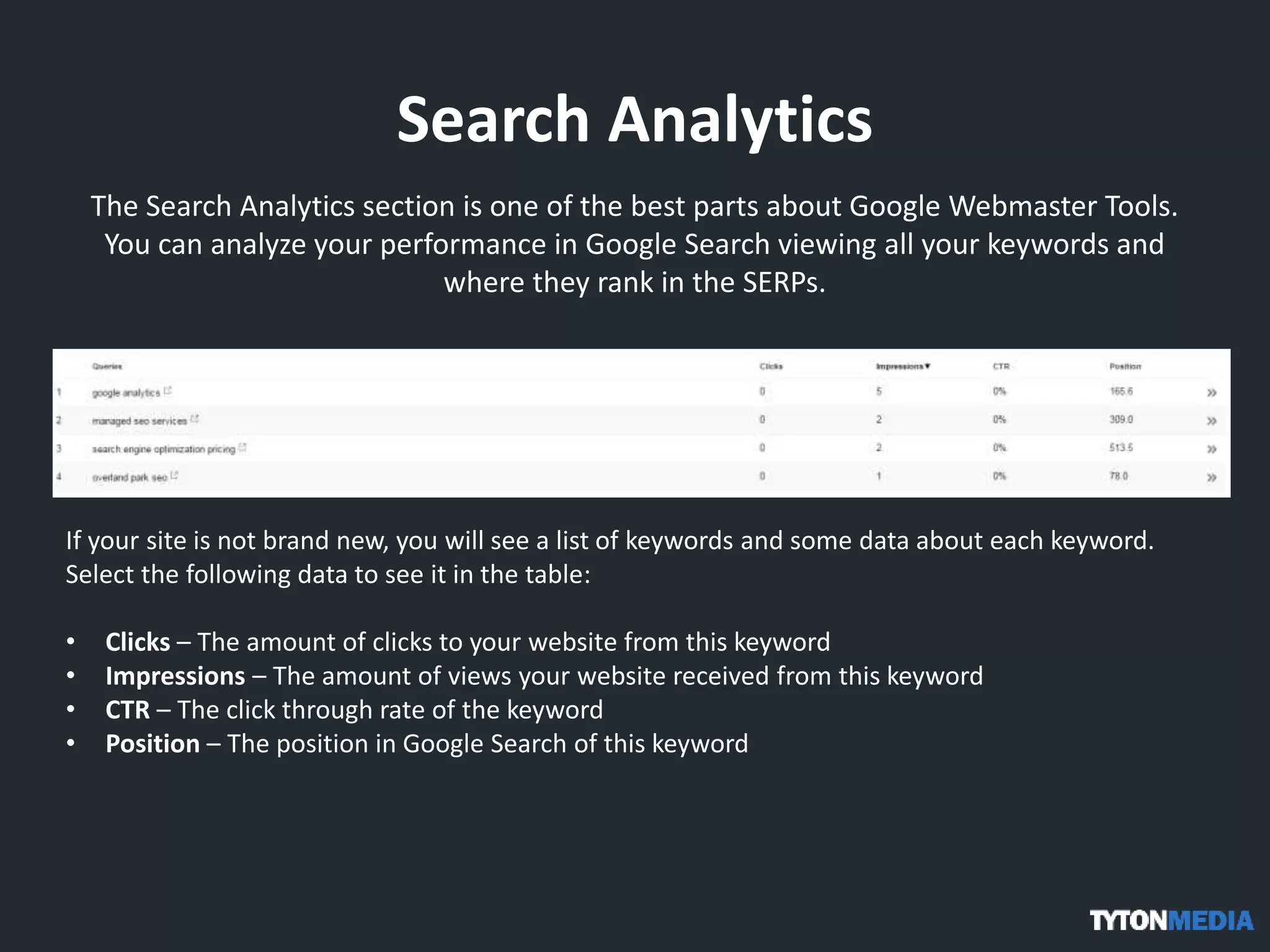 Search Analytics
The Search Analytics section is one of the best parts about Google Webmaster Tools.
You can analyze your performance in Google Search viewing all your keywords and
where they rank in the SERPs.
If your site is not brand new, you will see a list of keywords and some data about each keyword.
Select the following data to see it in the table:
• Clicks – The amount of clicks to your website from this keyword
• Impressions – The amount of views your website received from this keyword
• CTR – The click through rate of the keyword
• Position – The position in Google Search of this keyword
 