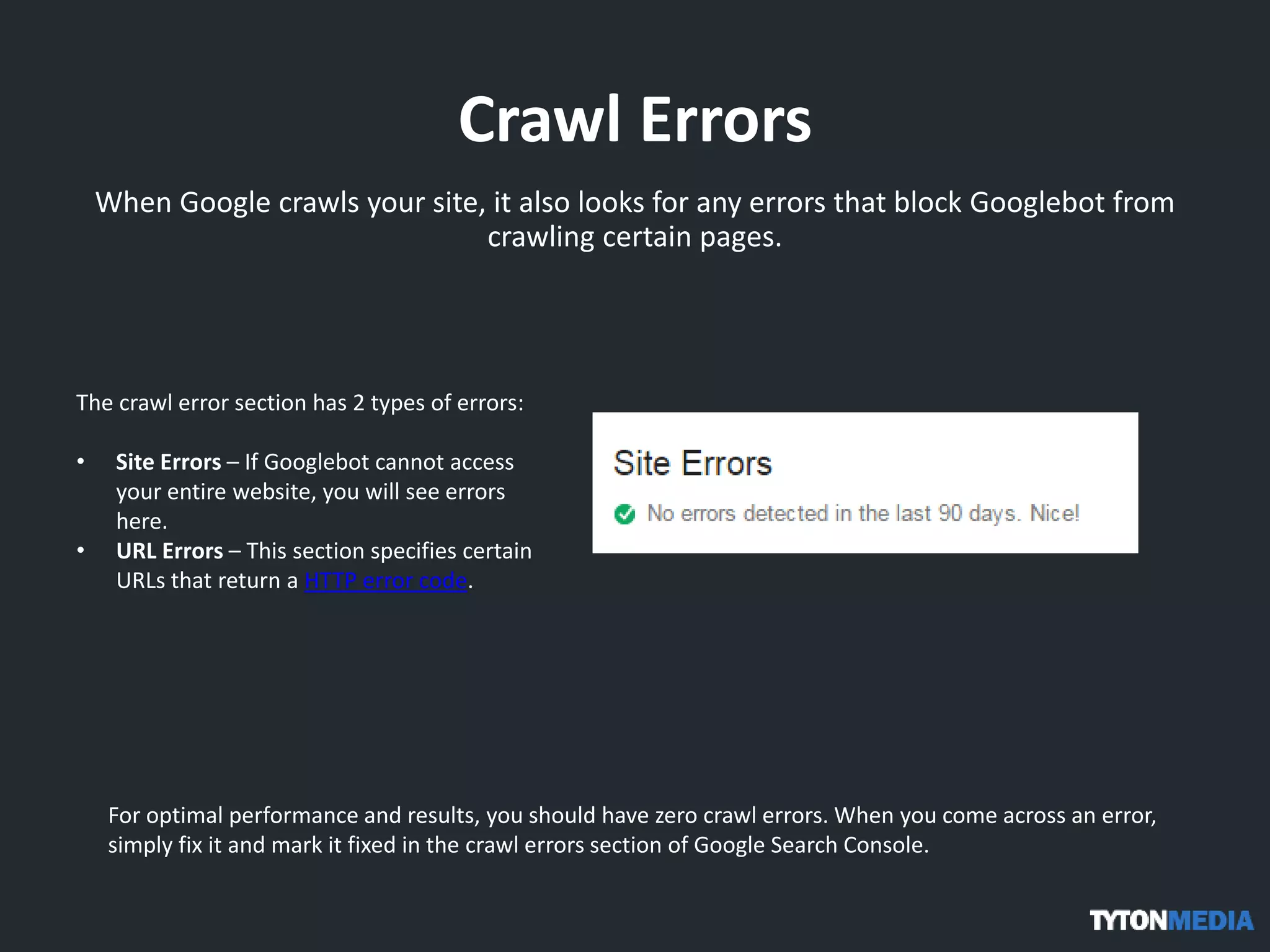 Crawl Errors
When Google crawls your site, it also looks for any errors that block Googlebot from
crawling certain pages.
The crawl error section has 2 types of errors:
• Site Errors – If Googlebot cannot access
your entire website, you will see errors
here.
• URL Errors – This section specifies certain
URLs that return a HTTP error code.
For optimal performance and results, you should have zero crawl errors. When you come across an error,
simply fix it and mark it fixed in the crawl errors section of Google Search Console.
 
