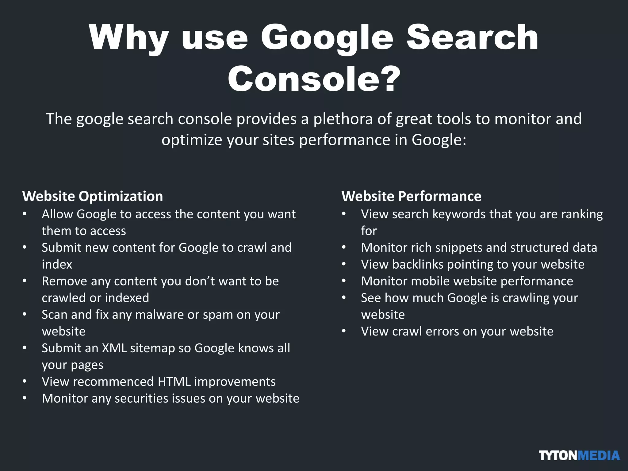 Why use Google Search
Console?
The google search console provides a plethora of great tools to monitor and
optimize your sites performance in Google:
Website Optimization
• Allow Google to access the content you want
them to access
• Submit new content for Google to crawl and
index
• Remove any content you don’t want to be
crawled or indexed
• Scan and fix any malware or spam on your
website
• Submit an XML sitemap so Google knows all
your pages
• View recommenced HTML improvements
• Monitor any securities issues on your website
Website Performance
• View search keywords that you are ranking
for
• Monitor rich snippets and structured data
• View backlinks pointing to your website
• Monitor mobile website performance
• See how much Google is crawling your
website
• View crawl errors on your website
 