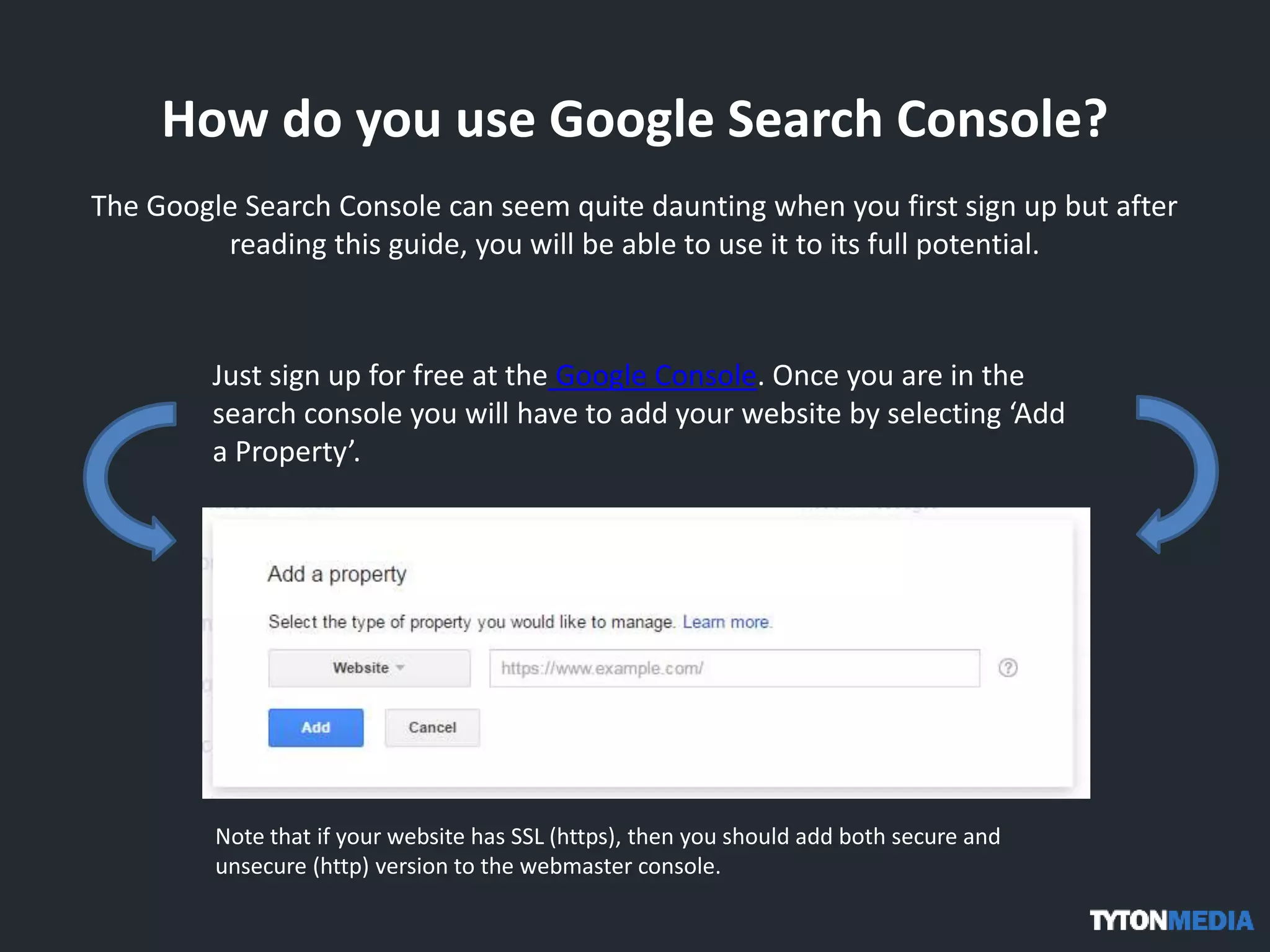 How do you use Google Search Console?
The Google Search Console can seem quite daunting when you first sign up but after
reading this guide, you will be able to use it to its full potential.
Just sign up for free at the Google Console. Once you are in the
search console you will have to add your website by selecting ‘Add
a Property’.
Note that if your website has SSL (https), then you should add both secure and
unsecure (http) version to the webmaster console.
 