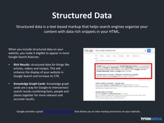 Structured Data
Structured data is a text-based markup that helps search engines organize your
content with data rich snippets in your HTML.
When you include structured data on your
website, you make it eligible to appear in more
Google Search features:
• Rich Results: structured data for things like
articles, videos and recipes. This will
enhance the display of your website in
Google Search and increase its CTR.
• Knowledge Graph Cards: Knowledge graph
cards are a way for Google to interconnect
search results combining facts, people and
places together for more relevant and
accurate results.
Google provides a great structured data testing tool that allows you to view markup and errors on your website.
 
