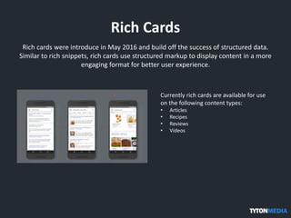 Rich Cards
Rich cards were introduce in May 2016 and build off the success of structured data.
Similar to rich snippets, rich cards use structured markup to display content in a more
engaging format for better user experience.
Currently rich cards are available for use
on the following content types:
• Articles
• Recipes
• Reviews
• Videos
 