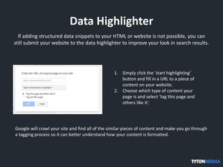 Data Highlighter
If adding structured data snippets to your HTML or website is not possible, you can
still submit your website to the data highlighter to improve your look in search results.
1. Simply click the ‘start highlighting’
button and fill in a URL to a piece of
content on your website.
2. Choose which type of content your
page is and select ‘tag this page and
others like it’.
Google will crawl your site and find all of the similar pieces of content and make you go through
a tagging process so it can better understand how your content is formatted.
 