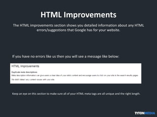 HTML Improvements
The HTML improvements section shows you detailed information about any HTML
errors/suggestions that Google has for your website.
If you have no errors like us then you will see a message like below:
Keep an eye on this section to make sure all of your HTML meta tags are all unique and the right length.
 