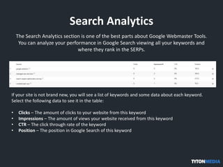 Search Analytics
The Search Analytics section is one of the best parts about Google Webmaster Tools.
You can analyze your performance in Google Search viewing all your keywords and
where they rank in the SERPs.
If your site is not brand new, you will see a list of keywords and some data about each keyword.
Select the following data to see it in the table:
• Clicks – The amount of clicks to your website from this keyword
• Impressions – The amount of views your website received from this keyword
• CTR – The click through rate of the keyword
• Position – The position in Google Search of this keyword
 