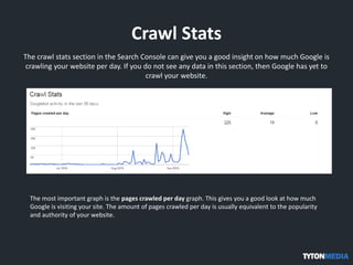 Crawl Stats
The crawl stats section in the Search Console can give you a good insight on how much Google is
crawling your website per day. If you do not see any data in this section, then Google has yet to
crawl your website.
The most important graph is the pages crawled per day graph. This gives you a good look at how much
Google is visiting your site. The amount of pages crawled per day is usually equivalent to the popularity
and authority of your website.
 