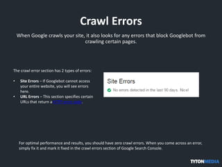Crawl Errors
When Google crawls your site, it also looks for any errors that block Googlebot from
crawling certain pages.
The crawl error section has 2 types of errors:
• Site Errors – If Googlebot cannot access
your entire website, you will see errors
here.
• URL Errors – This section specifies certain
URLs that return a HTTP error code.
For optimal performance and results, you should have zero crawl errors. When you come across an error,
simply fix it and mark it fixed in the crawl errors section of Google Search Console.
 