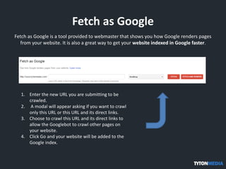 Fetch as Google
Fetch as Google is a tool provided to webmaster that shows you how Google renders pages
from your website. It is also a great way to get your website indexed in Google faster.
1. Enter the new URL you are submitting to be
crawled.
2. A modal will appear asking if you want to crawl
only this URL or this URL and its direct links.
3. Choose to crawl this URL and its direct links to
allow the Googlebot to crawl other pages on
your website.
4. Click Go and your website will be added to the
Google index.
 