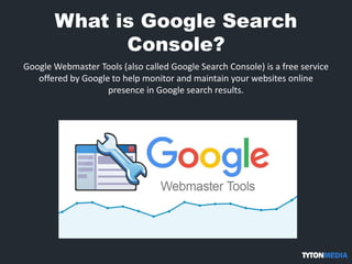 What is Google Search
Console?
Google Webmaster Tools (also called Google Search Console) is a free service
offered by Google to help monitor and maintain your websites online
presence in Google search results.
 