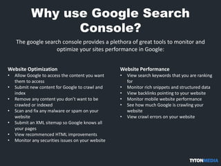 Why use Google Search
Console?
The google search console provides a plethora of great tools to monitor and
optimize your sites performance in Google:
Website Optimization
• Allow Google to access the content you want
them to access
• Submit new content for Google to crawl and
index
• Remove any content you don’t want to be
crawled or indexed
• Scan and fix any malware or spam on your
website
• Submit an XML sitemap so Google knows all
your pages
• View recommenced HTML improvements
• Monitor any securities issues on your website
Website Performance
• View search keywords that you are ranking
for
• Monitor rich snippets and structured data
• View backlinks pointing to your website
• Monitor mobile website performance
• See how much Google is crawling your
website
• View crawl errors on your website
 