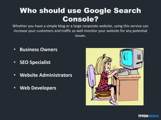 Who should use Google Search
Console?
Whether you have a simple blog or a large corporate website, using this service can
increase your customers and traffic as well monitor your website for any potential
issues.
• Business Owners
• SEO Specialist
• Website Administrators
• Web Developers
 