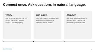 03
Connect once. Ask questions in natural language.
VERIFY
Use a Google account that can
access the correct verified
Search Console property.
AUTHORIZE
Sign in at SearchConsole.ai and
approve read-only Google
Search Console access.
CONNECT
Add searchconsole.ai/mcp to
your AI client. Then list the
properties you can access.
searchconsole.ai
 