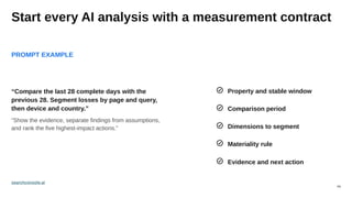 04
Start every AI analysis with a measurement contract
PROMPT EXAMPLE
Property and stable window
“Compare the last 28 complete days with the
previous 28. Segment losses by page and query,
then device and country.”
“Show the evidence, separate findings from assumptions,
and rank the five highest-impact actions.”
Comparison period
Dimensions to segment
Materiality rule
Evidence and next action
searchconsole.ai
 