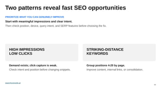 05
Two patterns reveal fast SEO opportunities
HIGH IMPRESSIONS
LOW CLICKS
Demand exists; click capture is weak.
Check intent and position before changing snippets.
STRIKING-DISTANCE
KEYWORDS
Group positions 4-20 by page.
Improve content, internal links, or consolidation.
PRIORITIZE WHAT YOU CAN GENUINELY IMPROVE
Start with meaningful impressions and clear intent.
Then check position, device, query intent, and SERP features before choosing the fix.
searchconsole.ai
 