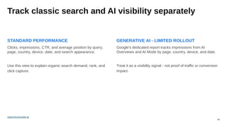 09
Track classic search and AI visibility separately
STANDARD PERFORMANCE
Clicks, impressions, CTR, and average position by query,
page, country, device, date, and search appearance.
Use this view to explain organic search demand, rank, and
click capture.
GENERATIVE AI - LIMITED ROLLOUT
Google's dedicated report tracks impressions from AI
Overviews and AI Mode by page, country, device, and date.
Treat it as a visibility signal - not proof of traffic or conversion
impact.
searchconsole.ai
 