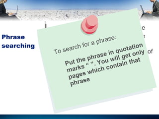 Phrase searching Available in every search engine Done the same way in all search engine  Search engines have a limit on # of entered words To search for a phrase: Put the phrase in quotation marks “ ”. You will get only pages which contain that phrase 