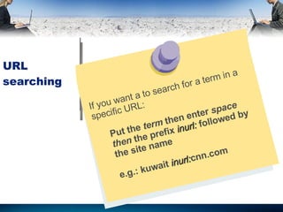 URL searching If you want a to search for a term in a specific URL: Put the  term  then enter  space then  the prefix  inurl:  followed by the site name e.g.:  kuwait  inurl: cnn.com 
