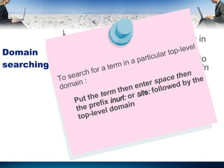 Domain searching It is identical to URL searching in many search engines  But its useful limit you retrieval to sites a particular top-level domain To search for a term in a particular top-level domain : Put the  term  then enter  space then  the prefix  inurl:  or  site:  followed by the top-level domain 