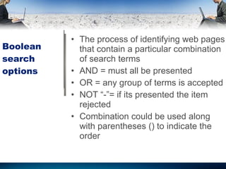 Boolean search options The process of identifying web pages that contain a particular combination of search terms AND = must all be presented OR = any group of terms is accepted NOT “-”= if its presented the item rejected Combination could be used along with parentheses () to indicate the order 
