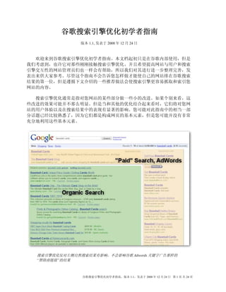 谷歌搜索引擎优化初学者指南
               版本 1.1, 发表于 2008 年 12 月 24 日



  欢迎来到谷歌搜索引擎优化初学者指南。本文档起初只是在谷歌内部使用，但是
我们考虑到，也许它对那些刚刚接触搜索引擎优化、并且希望提高网站与用户和搜索
引擎交互性的网站管理员们也一样会有帮助，所以我们对其进行进一步整理完善，发
表出来供大家参考。尽管这个指南不会告诉您怎样做才能使自己的网站排在谷歌搜索
结果的第一位，但是遵循下文介绍的一些推荐做法会使搜索引擎更容易抓取和索引您
网站的内容。

  搜索引擎优化通常是指对您网站的某些部分做一些小的改进。如果个别来看，这
些改进的效果可能并不那么明显。但是当和其他的优化结合起来看时，它们将对您网
站的用户体验以及在搜索结果中的表现有显著的影响。您可能对此指南中的相当一部
分话题已经比较熟悉了，因为它们都是构成网页的基本元素，但是您可能并没有非常
充分地利用这些基本元素。




  搜索引擎优化仅对左侧自然搜索结果有影响，不会影响谷歌 Adwords 关键字广告那样的
  “赞助商链接”的结果



                谷歌搜索引擎优化初学者指南，版本 1.1，发表于 2008 年 12 月 24 日 第 1 页 共 24 页
 