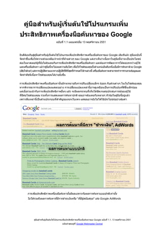 คูมือสําหรับผูเริ่มตนใชโปรแกรมเพิ่ม
ประสิทธิภาพเครื่องมือคนหาของ Google
                                      ฉบับที่ 1.1 เผยแพรเมื่อ 13 พฤศจิกายน 2551



ยินดีตอนรับสูคมือสําหรับผูเริ่มตนใชโปรแกรมเพิ่มประสิทธิภาพเครื่องมือคนหาของ Google เดิมทีแลว คูมือฉบับนี้
                ู
จัดทําขึ้นเพื่อใหความชวยเหลือเจาหนาที่ฝายตางๆ ของ Google แตเราเห็นวาเนื้อหาในคูมือนี้นาจะเปนประโยชน
                                              
ตอเว็บมาสเตอรผูที่ยังไมคุนเคยกับการเพิ่มประสิทธิภาพเครื่องมือคนหา และตองการพัฒนาการโตตอบระหวางผูใช
และเครื่องมือคนหา แมวาคูมือนี้จะไมเผยความลับใดๆ เพื่อใหไซตของคุณรั้งตําแหนงอันดับหนึ่งเมื่อมีการคนหาดวย Google
(เสียใจดวย!) แตหากปฏิบัติตามแนวทางปฏิบัติที่ดีที่สุดที่กําหนดไวดานลางนี้ เครื่องมือคนหาจะสามารถทําการรวบรวมขอมูลและ
จัดทําดัชนีเนื้อหาไซตของคุณไดงายยิ่งขึ้น


การเพิ่มประสิทธิภาพเครื่องมือคนหานั้นมักจะหมายถึงการปรับเปลี่ยนเล็กๆ นอยๆ กับสวนตางๆ ในเว็บไซตของคุณ
หากพิจารณาการเปลี่ยนแปลงแตละอยาง การเปลี่ยนแปลงเหลานี้อาจดูเหมือนเปนการปรับปรุงทีดีขึ้นเล็กนอย
                                                                                            ่
แตเมื่อรวมเขากับการเพิ่มประสิทธิภาพอื่นๆ แลว จะมีผลกระทบที่เห็นไดชดเจนตอประสบการณของผูใช
                                                                      ั
ที่มีตอไซตของคุณ รวมทั้งการแสดงผลการคนหาปกติ คุณอาจคุนเคยกับหลายๆ หัวขอในคูมือนี้อยูแลว
เพราะสิ่งเหลานี้เปนสวนประกอบที่สําคัญของทุกเว็บเพจ แตคุณอาจยังไมไดใชประโยชนอยางคุมคา




       การเพิ่มประสิทธิภาพเครื่องมือคนหานั้นมีผลเฉพาะกับผลการคนหาแบบปกติเทานั้น
       ไมไดรวมถึงผลการคนหาที่มีการชําระเงินหรือ quot;ที่มีผสนับสนุนquot; เชน Google AdWords
                                                          ู




              คูมือสําหรับผูเริ่มตนใชโปรแกรมเพิ่มประสิทธิภาพเครื่องมือคนหาของ Google ฉบับที่ 1.1, 13 พฤศจิกายน 2551
                                            ฉบับลาสุดอยูที่ Google Webmaster Central
 