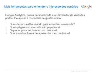 Mais ferramentas para entender o interesse dos usuários Google Analytics, busca personalizada e o Otimizador de Websites podem lhe ajudar a responder perguntas como: Quais termos estão usando para encontrar o meu site? Quais páginas no meu site são populares? O que as pessoas buscam no meu site? Qual a melhor forma de apresentar meu conteúdo? 