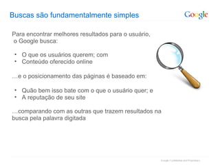 Buscas são fundamentalmente simples Para encontrar melhores resultados para o usuário, o Google busca: O que os usuários querem; com Conteúdo oferecido online … e o posicionamento das páginas é baseado em: Quão bem isso bate com o que o usuário quer; e A reputação de seu site … comparando com as outras que trazem resultados na busca pela palavra digitada 