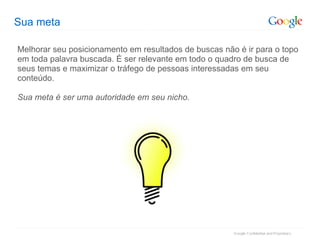 Sua meta Melhorar seu posicionamento em resultados de buscas não é ir para o topo em toda palavra buscada. É ser relevante em todo o quadro de busca de seus temas e maximizar o tráfego de pessoas interessadas em seu conteúdo. Sua meta é ser uma autoridade em seu nicho. 