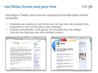 Use Mídias Sociais para gerar links Use blogs e Twitter como foco em usuários procurando pelas últimas novidades. Contando aos usuários o que há de novo em seu site, eles estarão mais suscetíveis a criar um link para o seu conteúdo. Criando comunidades, você gerará um constante fluxo de tráfego. Links de seu blog para seu sites também contam. 