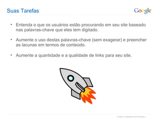 Suas Tarefas Entenda o que os usuários estão procurando em seu site baseado nas palavras-chave que eles tem digitado. Aumente o uso destas palavras-chave (sem exagerar) e preencher as lacunas em termos de conteúdo. Aumente a quantidade e a qualidade de links para seu site. 