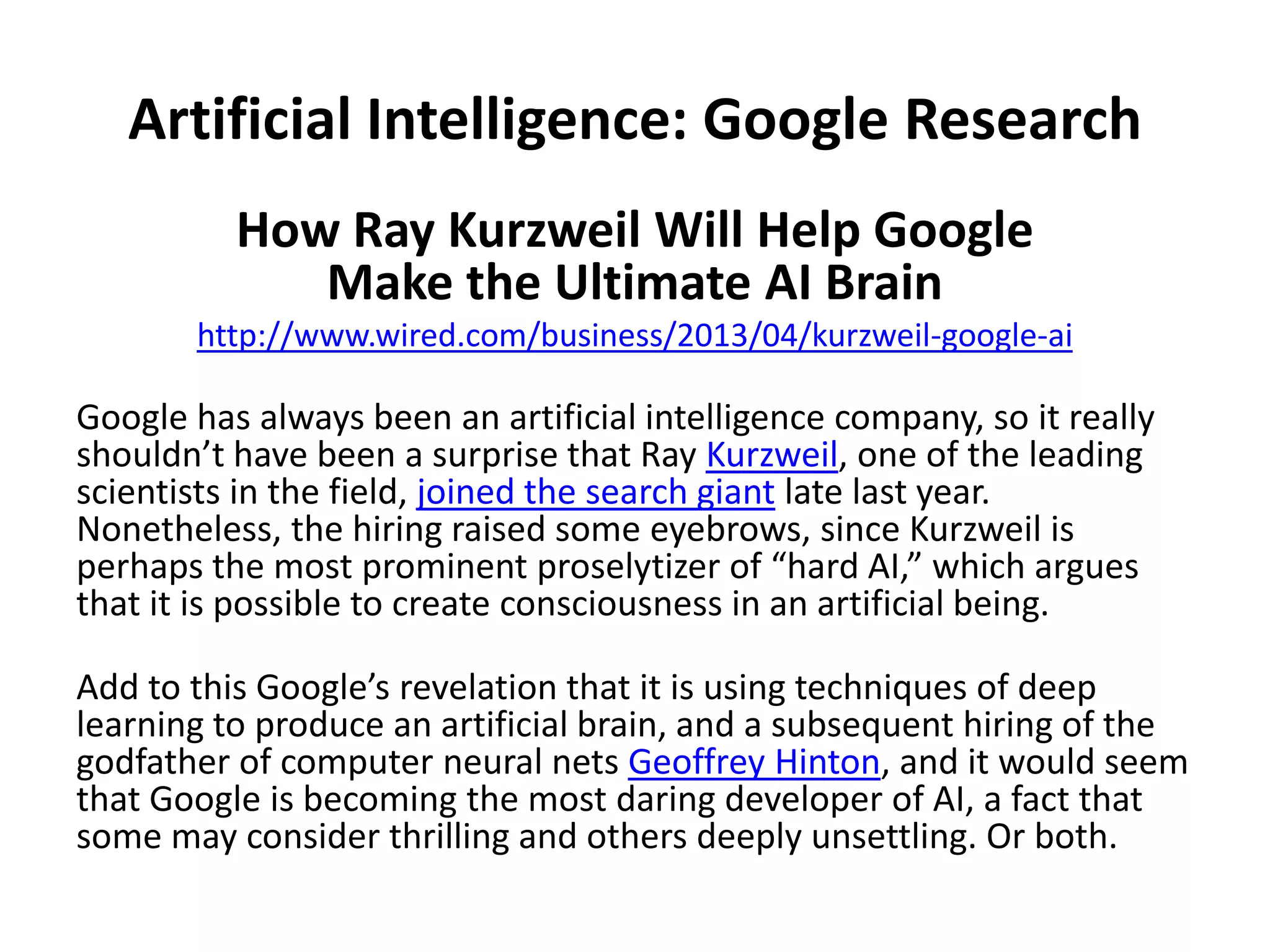 Artificial Intelligence: Google Research
How Ray Kurzweil Will Help Google
Make the Ultimate AI Brain
http://www.wired.com/business/2013/04/kurzweil-google-ai
Google has always been an artificial intelligence company, so it really
shouldn’t have been a surprise that Ray Kurzweil, one of the leading
scientists in the field, joined the search giant late last year.
Nonetheless, the hiring raised some eyebrows, since Kurzweil is
perhaps the most prominent proselytizer of “hard AI,” which argues
that it is possible to create consciousness in an artificial being.
Add to this Google’s revelation that it is using techniques of deep
learning to produce an artificial brain, and a subsequent hiring of the
godfather of computer neural nets Geoffrey Hinton, and it would seem
that Google is becoming the most daring developer of AI, a fact that
some may consider thrilling and others deeply unsettling. Or both.
 