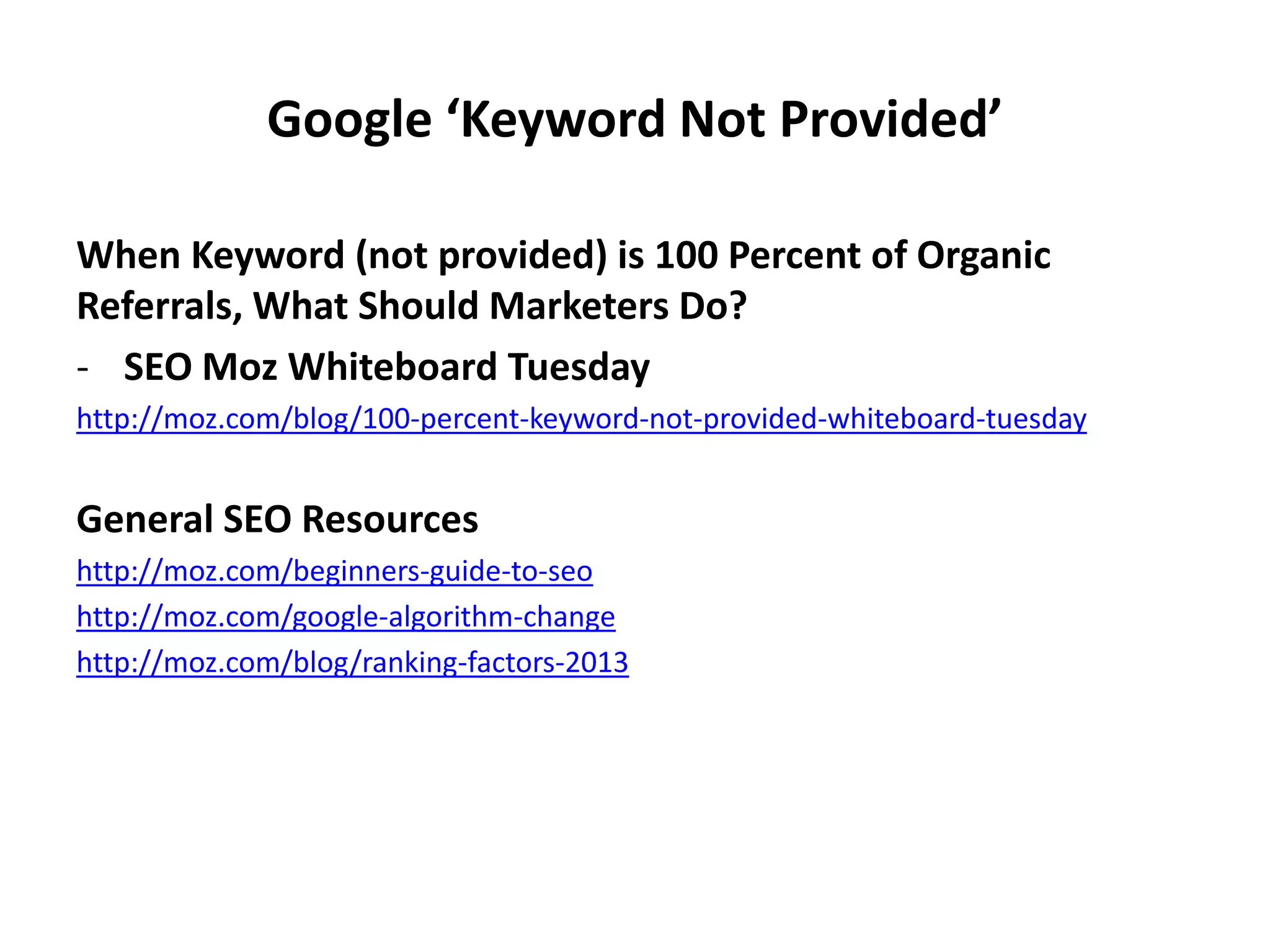 Google ‘Keyword Not Provided’
When Keyword (not provided) is 100 Percent of Organic
Referrals, What Should Marketers Do?
- SEO Moz Whiteboard Tuesday
http://moz.com/blog/100-percent-keyword-not-provided-whiteboard-tuesday
General SEO Resources
http://moz.com/beginners-guide-to-seo
http://moz.com/google-algorithm-change
http://moz.com/blog/ranking-factors-2013
 