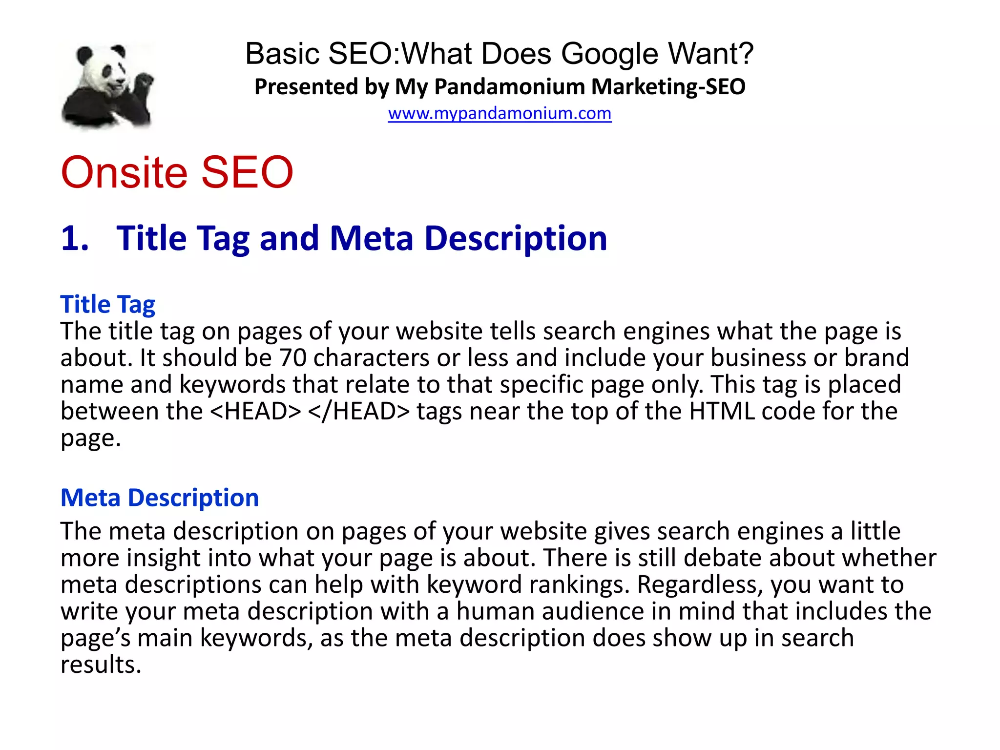 Basic SEO:What Does Google Want?
Presented by My Pandamonium Marketing-SEO
www.mypandamonium.com
Onsite SEO
1. Title Tag and Meta Description
Title Tag
The title tag on pages of your website tells search engines what the page is
about. It should be 70 characters or less and include your business or brand
name and keywords that relate to that specific page only. This tag is placed
between the <HEAD> </HEAD> tags near the top of the HTML code for the
page.
Meta Description
The meta description on pages of your website gives search engines a little
more insight into what your page is about. There is still debate about whether
meta descriptions can help with keyword rankings. Regardless, you want to
write your meta description with a human audience in mind that includes the
page’s main keywords, as the meta description does show up in search
results.
 