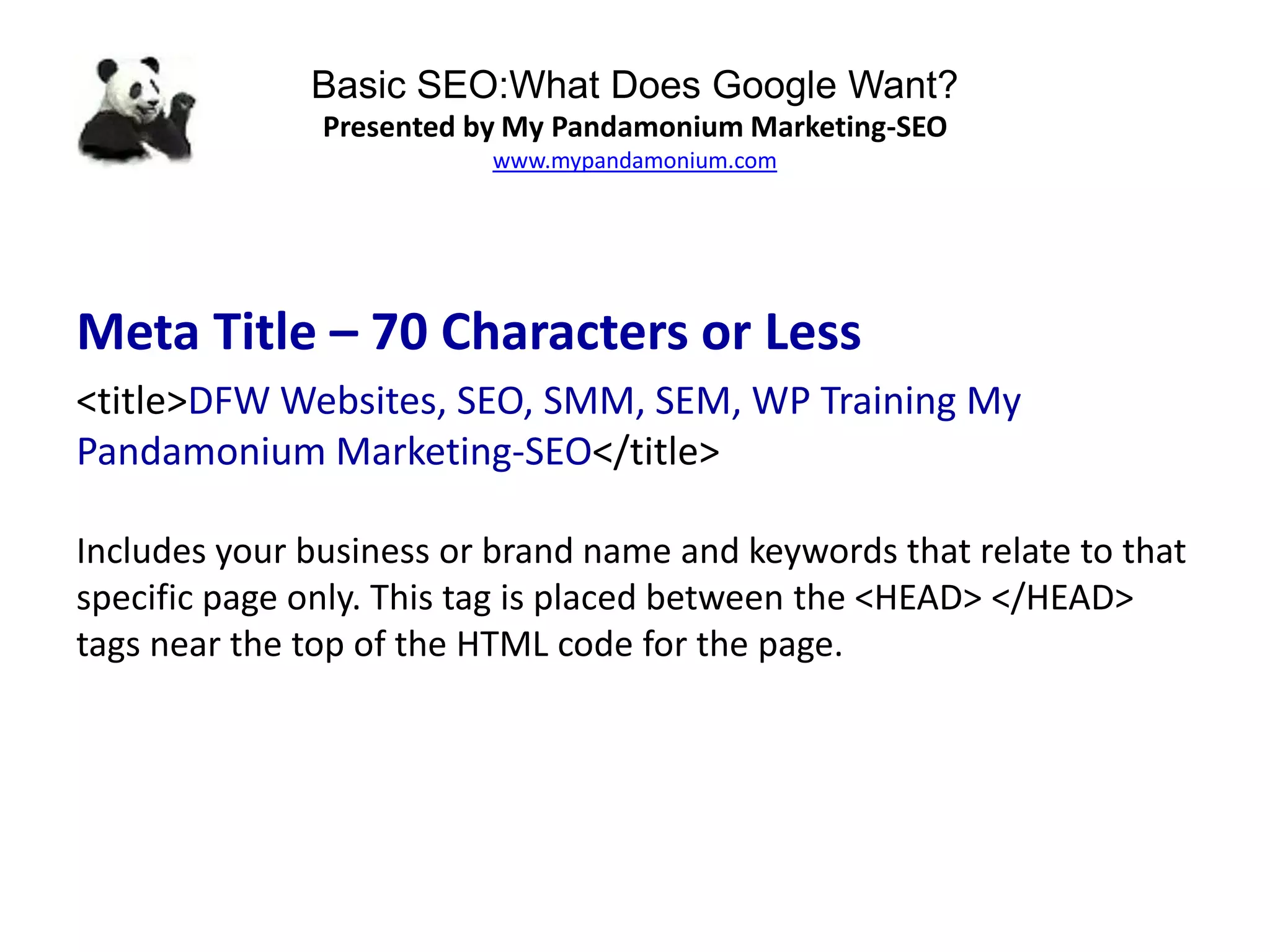 Basic SEO:What Does Google Want?
Presented by My Pandamonium Marketing-SEO
www.mypandamonium.com
Meta Title – 70 Characters or Less
<title>DFW Websites, SEO, SMM, SEM, WP Training My
Pandamonium Marketing-SEO</title>
Includes your business or brand name and keywords that relate to that
specific page only. This tag is placed between the <HEAD> </HEAD>
tags near the top of the HTML code for the page.
 