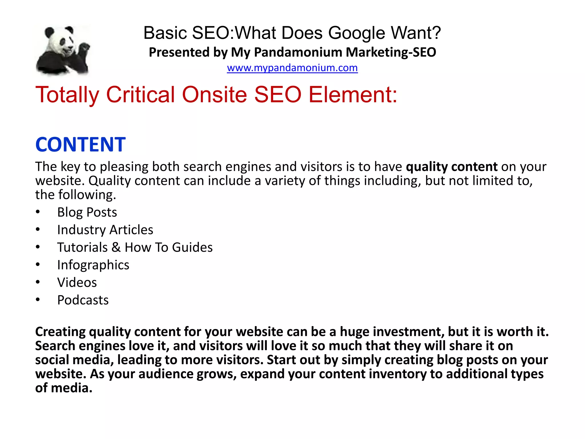 Basic SEO:What Does Google Want?
Presented by My Pandamonium Marketing-SEO
www.mypandamonium.com
Totally Critical Onsite SEO Element:
CONTENT
The key to pleasing both search engines and visitors is to have quality content on your
website. Quality content can include a variety of things including, but not limited to,
the following.
• Blog Posts
• Industry Articles
• Tutorials & How To Guides
• Infographics
• Videos
• Podcasts
Creating quality content for your website can be a huge investment, but it is worth it.
Search engines love it, and visitors will love it so much that they will share it on
social media, leading to more visitors. Start out by simply creating blog posts on your
website. As your audience grows, expand your content inventory to additional types
of media.
 