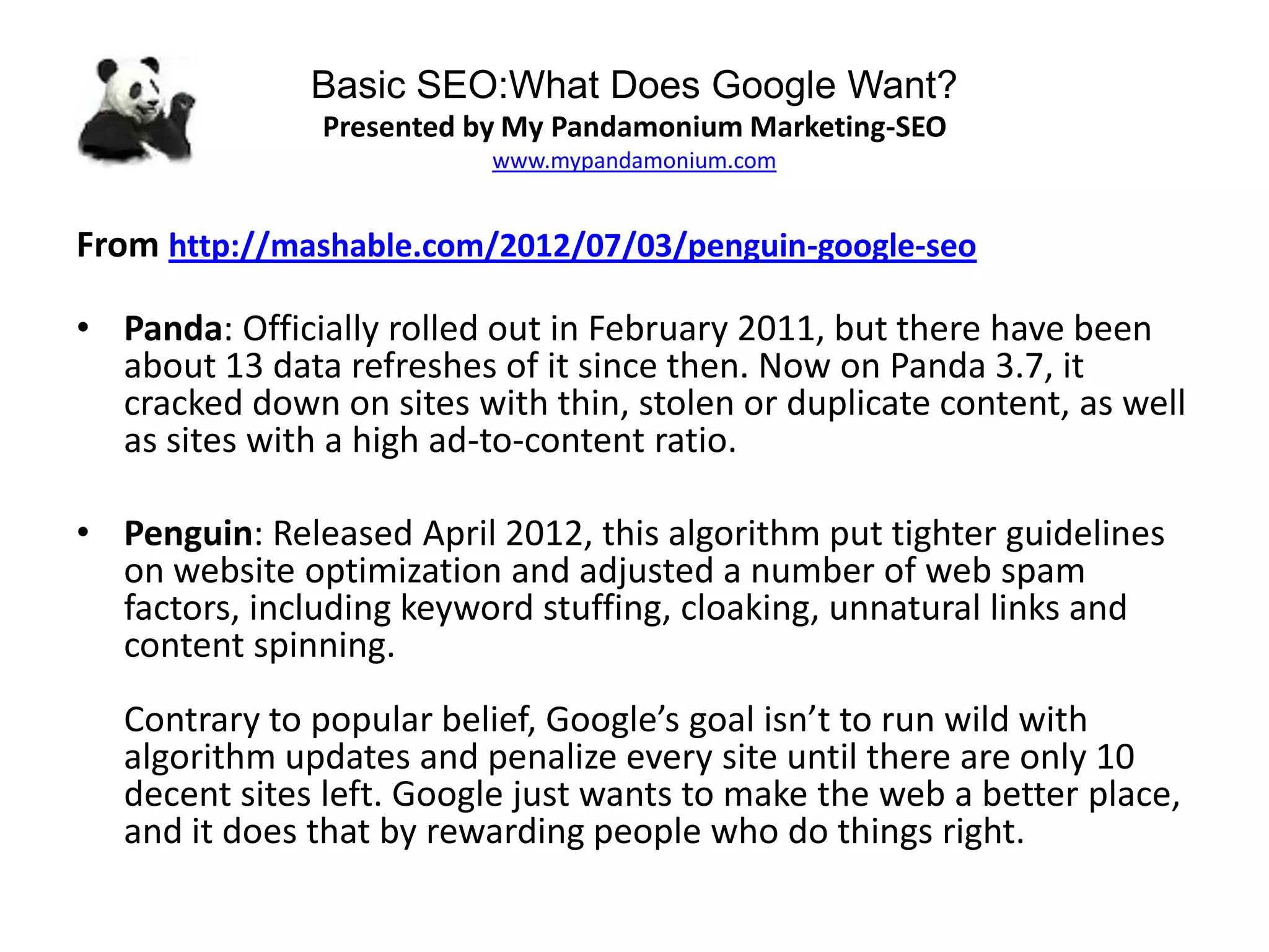 Basic SEO:What Does Google Want?
Presented by My Pandamonium Marketing-SEO
www.mypandamonium.com
From http://mashable.com/2012/07/03/penguin-google-seo
• Panda: Officially rolled out in February 2011, but there have been
about 13 data refreshes of it since then. Now on Panda 3.7, it
cracked down on sites with thin, stolen or duplicate content, as well
as sites with a high ad-to-content ratio.
• Penguin: Released April 2012, this algorithm put tighter guidelines
on website optimization and adjusted a number of web spam
factors, including keyword stuffing, cloaking, unnatural links and
content spinning.
Contrary to popular belief, Google’s goal isn’t to run wild with
algorithm updates and penalize every site until there are only 10
decent sites left. Google just wants to make the web a better place,
and it does that by rewarding people who do things right.
 