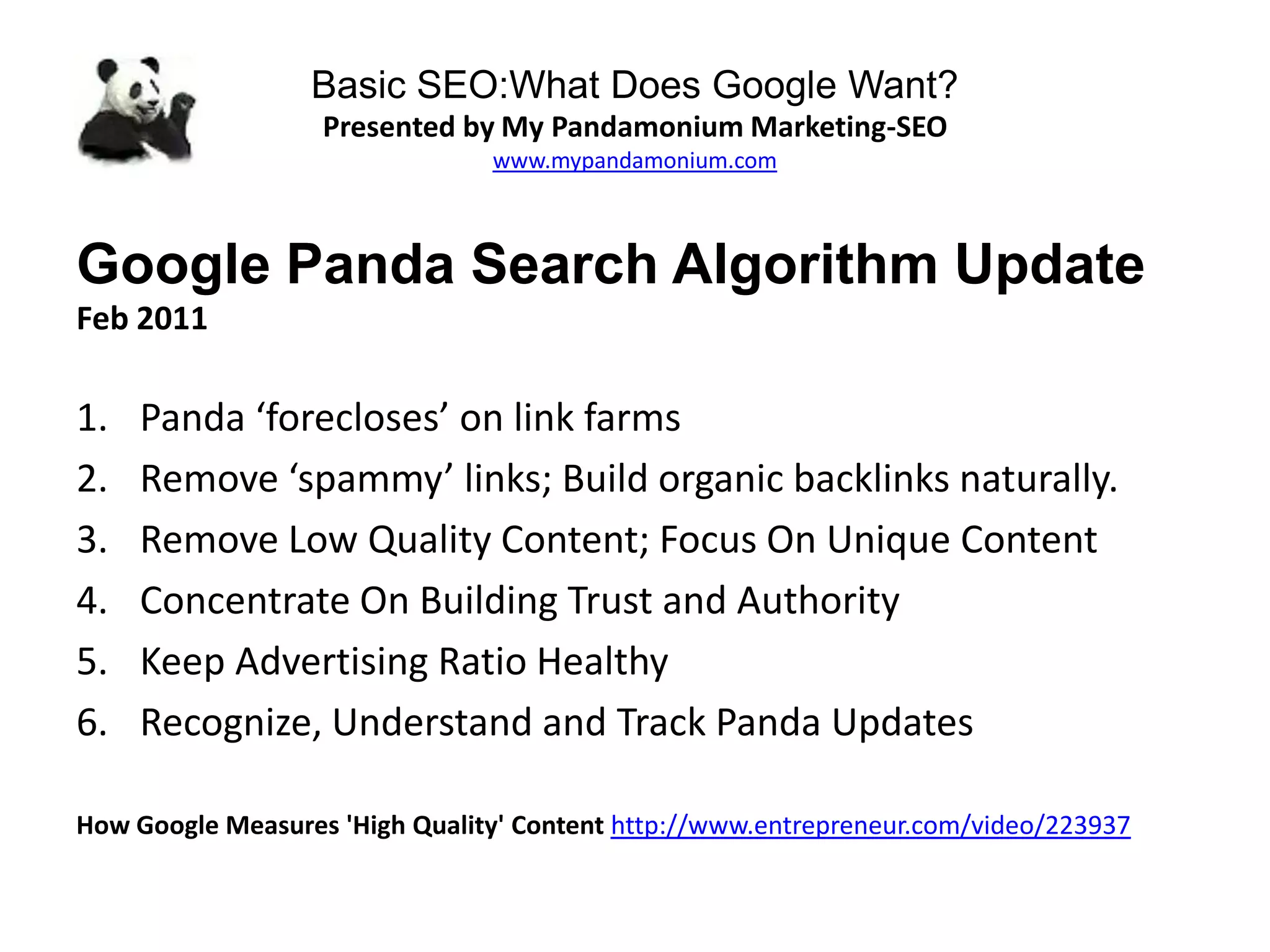 Basic SEO:What Does Google Want?
Presented by My Pandamonium Marketing-SEO
www.mypandamonium.com
Google Panda Search Algorithm Update
Feb 2011
1. Panda ‘forecloses’ on link farms
2. Remove ‘spammy’ links; Build organic backlinks naturally.
3. Remove Low Quality Content; Focus On Unique Content
4. Concentrate On Building Trust and Authority
5. Keep Advertising Ratio Healthy
6. Recognize, Understand and Track Panda Updates
How Google Measures 'High Quality' Content http://www.entrepreneur.com/video/223937
 