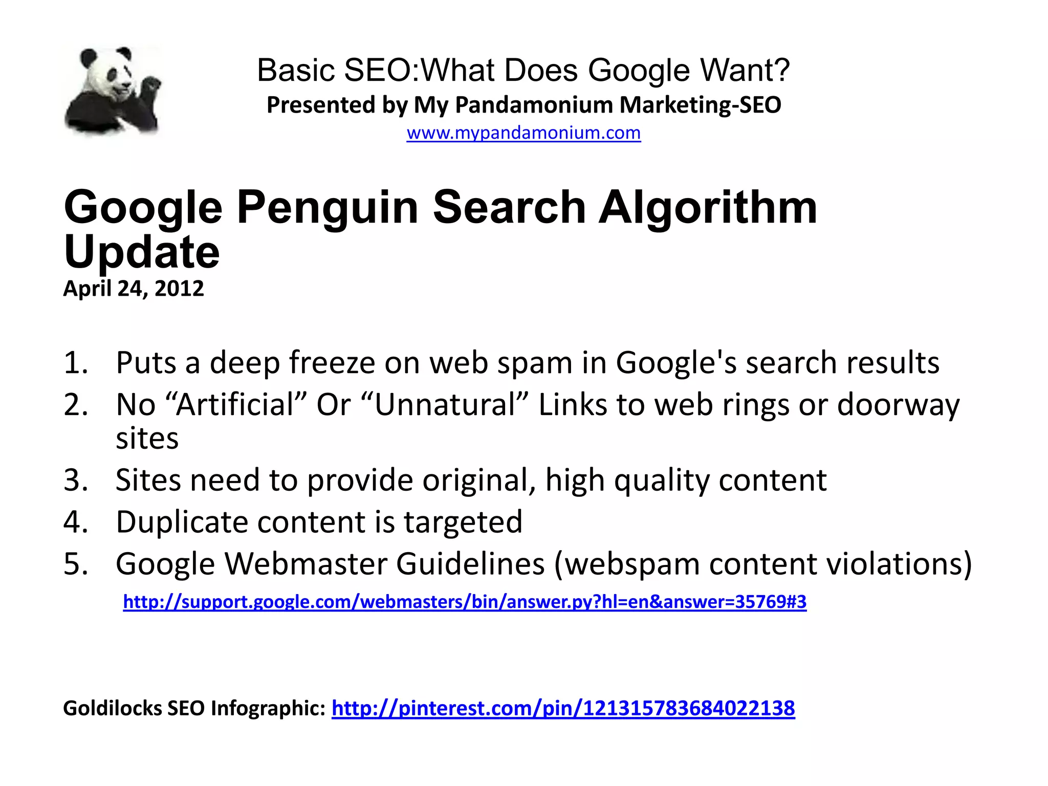 Basic SEO:What Does Google Want?
Presented by My Pandamonium Marketing-SEO
www.mypandamonium.com
Google Penguin Search Algorithm
Update
April 24, 2012
1. Puts a deep freeze on web spam in Google's search results
2. No “Artificial” Or “Unnatural” Links to web rings or doorway
sites
3. Sites need to provide original, high quality content
4. Duplicate content is targeted
5. Google Webmaster Guidelines (webspam content violations)
http://support.google.com/webmasters/bin/answer.py?hl=en&answer=35769#3
Goldilocks SEO Infographic: http://pinterest.com/pin/121315783684022138
 