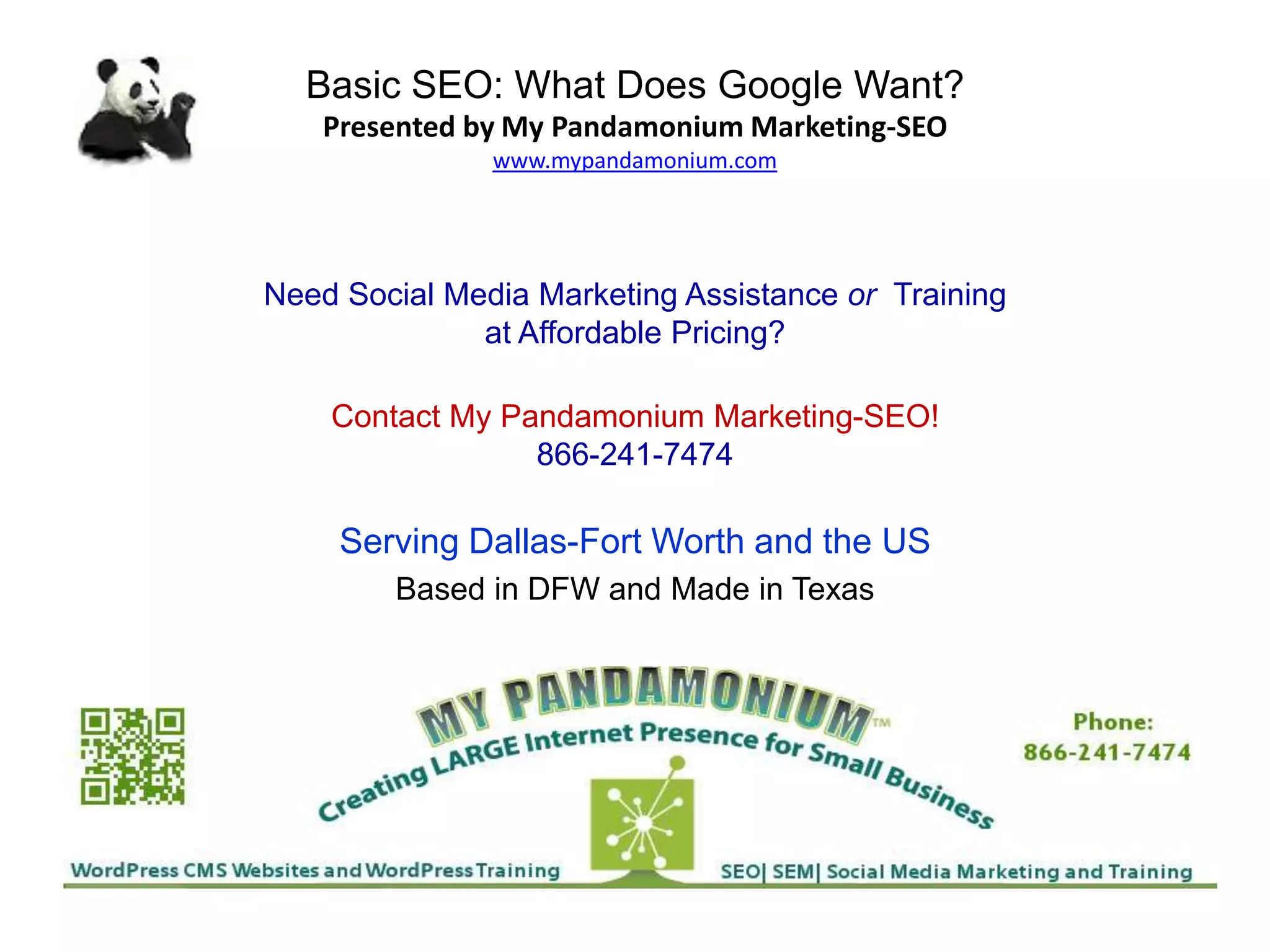 Basic SEO: What Does Google Want?
Presented by My Pandamonium Marketing-SEO
www.mypandamonium.com
Need Social Media Marketing Assistance or Training
at Affordable Pricing?
Contact My Pandamonium Marketing-SEO!
866-241-7474
Serving Dallas-Fort Worth and the US
Based in DFW and Made in Texas
 