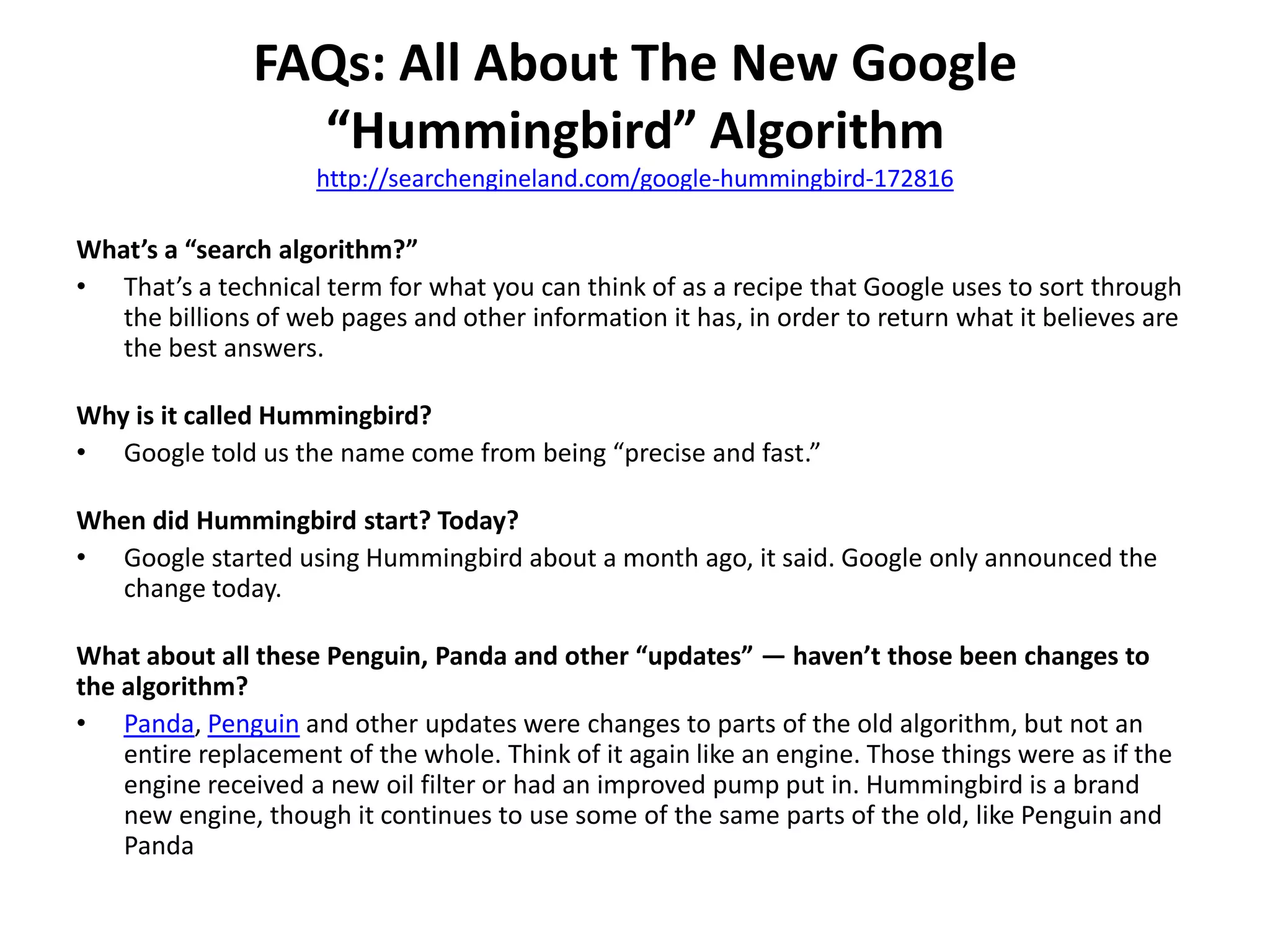 FAQs: All About The New Google
“Hummingbird” Algorithm
http://searchengineland.com/google-hummingbird-172816
What’s a “search algorithm?”
• That’s a technical term for what you can think of as a recipe that Google uses to sort through
the billions of web pages and other information it has, in order to return what it believes are
the best answers.
Why is it called Hummingbird?
• Google told us the name come from being “precise and fast.”
When did Hummingbird start? Today?
• Google started using Hummingbird about a month ago, it said. Google only announced the
change today.
What about all these Penguin, Panda and other “updates” — haven’t those been changes to
the algorithm?
• Panda, Penguin and other updates were changes to parts of the old algorithm, but not an
entire replacement of the whole. Think of it again like an engine. Those things were as if the
engine received a new oil filter or had an improved pump put in. Hummingbird is a brand
new engine, though it continues to use some of the same parts of the old, like Penguin and
Panda
 