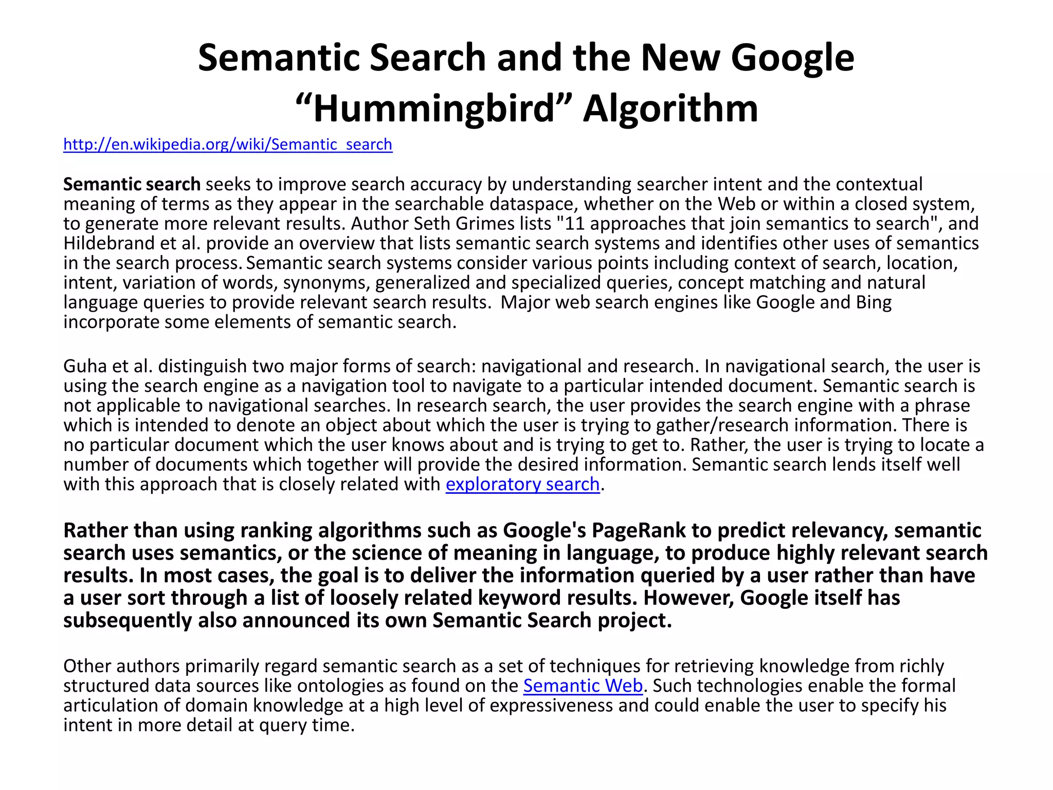 Semantic Search and the New Google
“Hummingbird” Algorithm
http://en.wikipedia.org/wiki/Semantic_search
Semantic search seeks to improve search accuracy by understanding searcher intent and the contextual
meaning of terms as they appear in the searchable dataspace, whether on the Web or within a closed system,
to generate more relevant results. Author Seth Grimes lists "11 approaches that join semantics to search", and
Hildebrand et al. provide an overview that lists semantic search systems and identifies other uses of semantics
in the search process.Semantic search systems consider various points including context of search, location,
intent, variation of words, synonyms, generalized and specialized queries, concept matching and natural
language queries to provide relevant search results. Major web search engines like Google and Bing
incorporate some elements of semantic search.
Guha et al. distinguish two major forms of search: navigational and research. In navigational search, the user is
using the search engine as a navigation tool to navigate to a particular intended document. Semantic search is
not applicable to navigational searches. In research search, the user provides the search engine with a phrase
which is intended to denote an object about which the user is trying to gather/research information. There is
no particular document which the user knows about and is trying to get to. Rather, the user is trying to locate a
number of documents which together will provide the desired information. Semantic search lends itself well
with this approach that is closely related with exploratory search.
Rather than using ranking algorithms such as Google's PageRank to predict relevancy, semantic
search uses semantics, or the science of meaning in language, to produce highly relevant search
results. In most cases, the goal is to deliver the information queried by a user rather than have
a user sort through a list of loosely related keyword results. However, Google itself has
subsequently also announced its own Semantic Search project.
Other authors primarily regard semantic search as a set of techniques for retrieving knowledge from richly
structured data sources like ontologies as found on the Semantic Web. Such technologies enable the formal
articulation of domain knowledge at a high level of expressiveness and could enable the user to specify his
intent in more detail at query time.
 