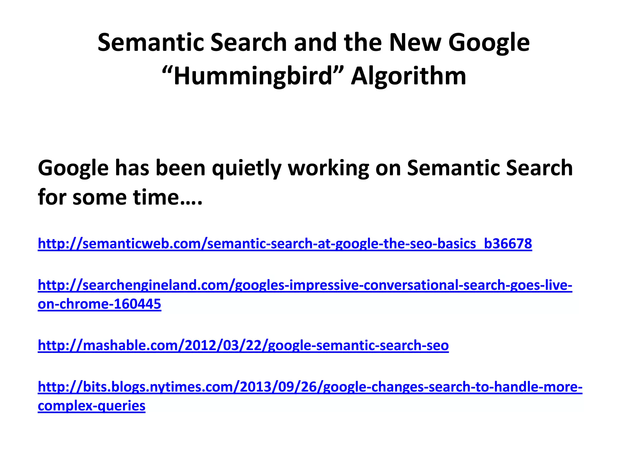 Semantic Search and the New Google
“Hummingbird” Algorithm
Google has been quietly working on Semantic Search
for some time….
http://semanticweb.com/semantic-search-at-google-the-seo-basics_b36678
http://searchengineland.com/googles-impressive-conversational-search-goes-live-
on-chrome-160445
http://mashable.com/2012/03/22/google-semantic-search-seo
http://bits.blogs.nytimes.com/2013/09/26/google-changes-search-to-handle-more-
complex-queries
 