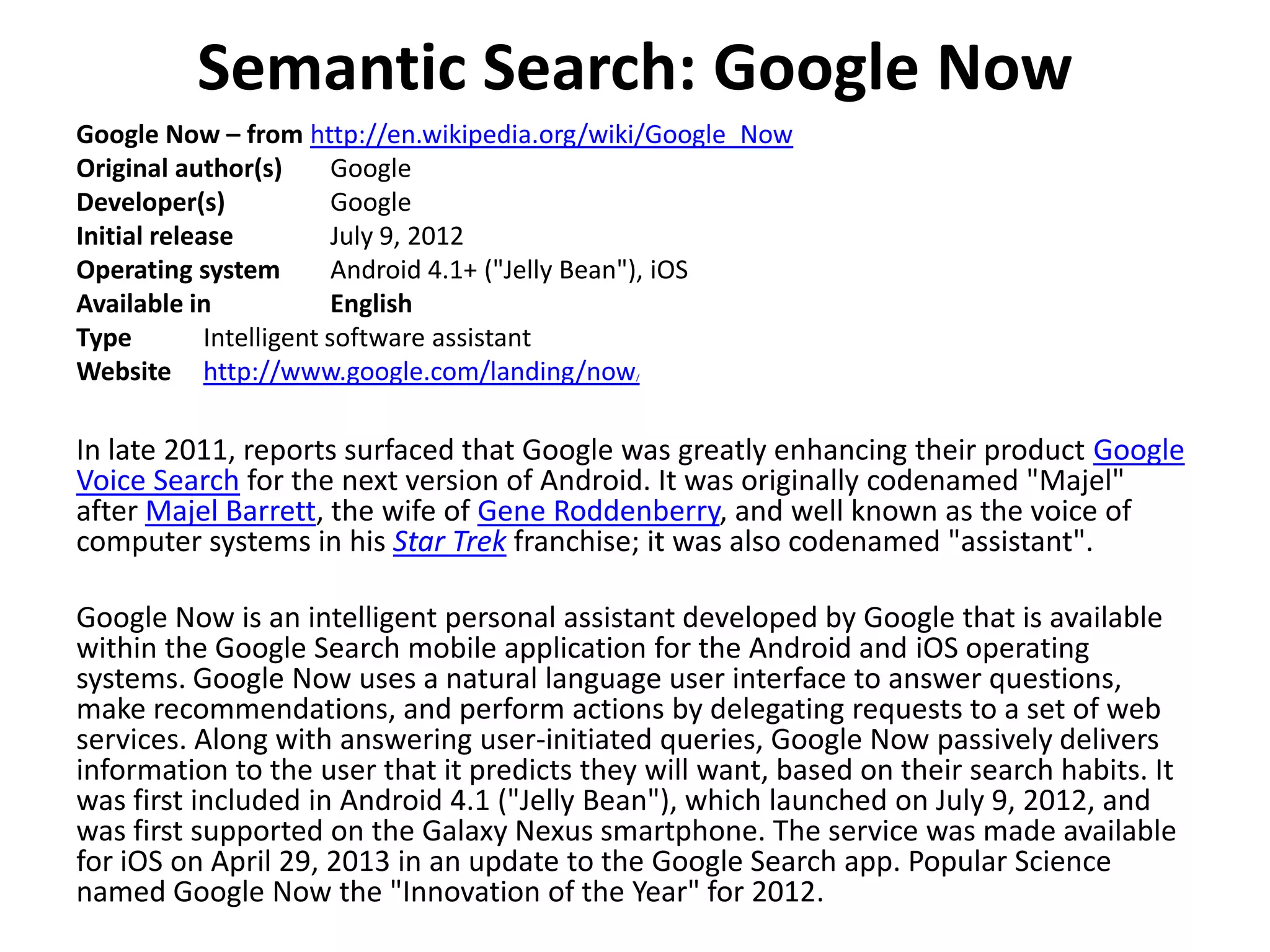 Semantic Search: Google Now
Google Now – from http://en.wikipedia.org/wiki/Google_Now
Original author(s) Google
Developer(s) Google
Initial release July 9, 2012
Operating system Android 4.1+ ("Jelly Bean"), iOS
Available in English
Type Intelligent software assistant
Website http://www.google.com/landing/now/
In late 2011, reports surfaced that Google was greatly enhancing their product Google
Voice Search for the next version of Android. It was originally codenamed "Majel"
after Majel Barrett, the wife of Gene Roddenberry, and well known as the voice of
computer systems in his Star Trek franchise; it was also codenamed "assistant".
Google Now is an intelligent personal assistant developed by Google that is available
within the Google Search mobile application for the Android and iOS operating
systems. Google Now uses a natural language user interface to answer questions,
make recommendations, and perform actions by delegating requests to a set of web
services. Along with answering user-initiated queries, Google Now passively delivers
information to the user that it predicts they will want, based on their search habits. It
was first included in Android 4.1 ("Jelly Bean"), which launched on July 9, 2012, and
was first supported on the Galaxy Nexus smartphone. The service was made available
for iOS on April 29, 2013 in an update to the Google Search app. Popular Science
named Google Now the "Innovation of the Year" for 2012.
 