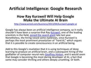 Artificial Intelligence: Google Research
How Ray Kurzweil Will Help Google
Make the Ultimate AI Brain
http://www.wired.com/business/2013/04/kurzweil-google-ai
Google has always been an artificial intelligence company, so it really
shouldn’t have been a surprise that Ray Kurzweil, one of the leading
scientists in the field, joined the search giant late last year.
Nonetheless, the hiring raised some eyebrows, since Kurzweil is
perhaps the most prominent proselytizer of “hard AI,” which argues
that it is possible to create consciousness in an artificial being.
Add to this Google’s revelation that it is using techniques of deep
learning to produce an artificial brain, and a subsequent hiring of the
godfather of computer neural nets Geoffrey Hinton, and it would seem
that Google is becoming the most daring developer of AI, a fact that
some may consider thrilling and others deeply unsettling. Or both.
 