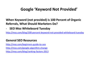 Google ‘Keyword Not Provided’
When Keyword (not provided) is 100 Percent of Organic
Referrals, What Should Marketers Do?
- SEO Moz Whiteboard Tuesday
http://moz.com/blog/100-percent-keyword-not-provided-whiteboard-tuesday
General SEO Resources
http://moz.com/beginners-guide-to-seo
http://moz.com/google-algorithm-change
http://moz.com/blog/ranking-factors-2013
 
