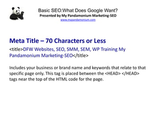Basic SEO:What Does Google Want?
Presented by My Pandamonium Marketing-SEO
www.mypandamonium.com
Meta Title – 70 Characters or Less
<title>DFW Websites, SEO, SMM, SEM, WP Training My
Pandamonium Marketing-SEO</title>
Includes your business or brand name and keywords that relate to that
specific page only. This tag is placed between the <HEAD> </HEAD>
tags near the top of the HTML code for the page.
 