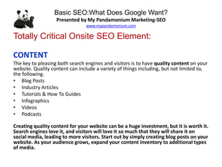 Basic SEO:What Does Google Want?
Presented by My Pandamonium Marketing-SEO
www.mypandamonium.com
Totally Critical Onsite SEO Element:
CONTENT
The key to pleasing both search engines and visitors is to have quality content on your
website. Quality content can include a variety of things including, but not limited to,
the following.
• Blog Posts
• Industry Articles
• Tutorials & How To Guides
• Infographics
• Videos
• Podcasts
Creating quality content for your website can be a huge investment, but it is worth it.
Search engines love it, and visitors will love it so much that they will share it on
social media, leading to more visitors. Start out by simply creating blog posts on your
website. As your audience grows, expand your content inventory to additional types
of media.
 